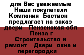  для Вас уважаемые Наши покупатели Компания «Бастион » предлагает на заказ двери - Пензенская обл., Пенза г. Строительство и ремонт » Двери, окна и перегородки   